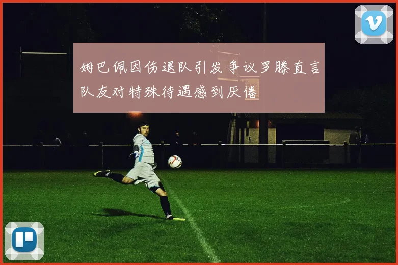 姆巴佩因伤退队引发争议罗滕直言队友对特殊待遇感到厌倦