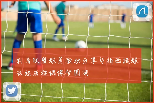 利马联盟球员激动分享与梅西换球衣经历称偶像梦圆满