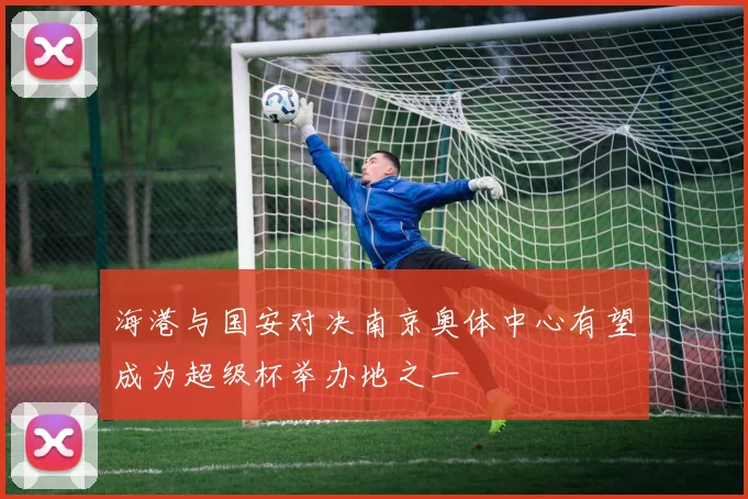 海港与国安对决南京奥体中心有望成为超级杯举办地之一