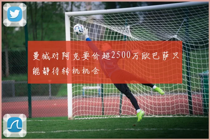 曼城对阿克要价超2500万欧巴萨只能静待转机机会