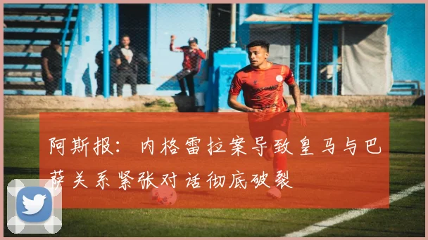 阿斯报：内格雷拉案导致皇马与巴萨关系紧张对话彻底破裂