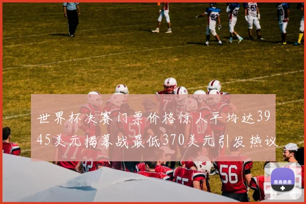 世界杯决赛门票价格惊人平均达3945美元揭幕战最低370美元引发热议