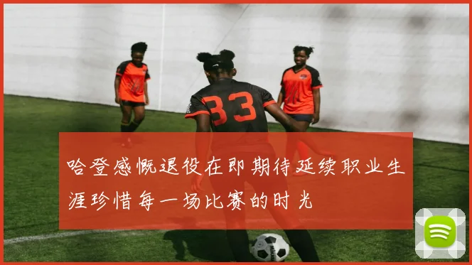 哈登感慨退役在即期待延续职业生涯珍惜每一场比赛的时光