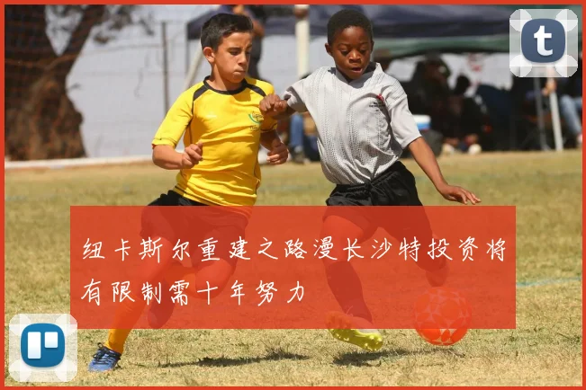 纽卡斯尔重建之路漫长沙特投资将有限制需十年努力