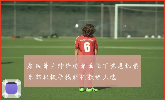 摩纳哥主帅许特尔面临下课危机俱乐部积极寻找新任教练人选