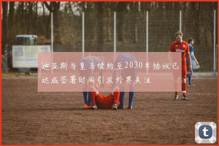 迪亚斯与皇马续约至2030年协议已达成签署时间引发外界关注
