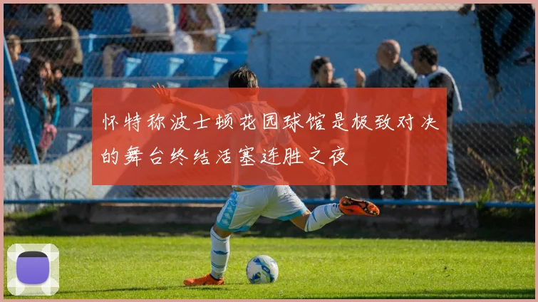 怀特称波士顿花园球馆是极致对决的舞台终结活塞连胜之夜