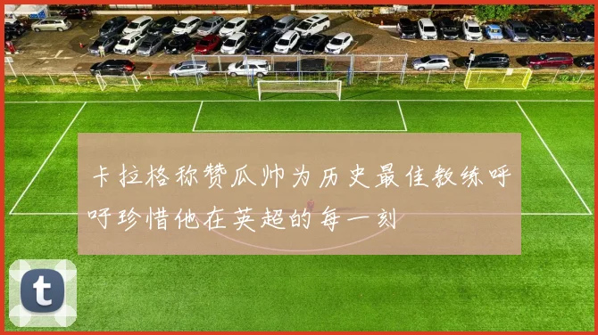 卡拉格称赞瓜帅为历史最佳教练呼吁珍惜他在英超的每一刻