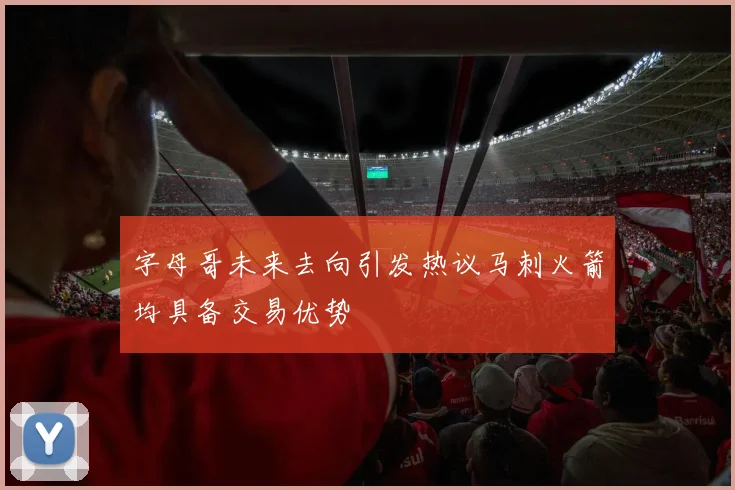 字母哥未来去向引发热议马刺火箭均具备交易优势