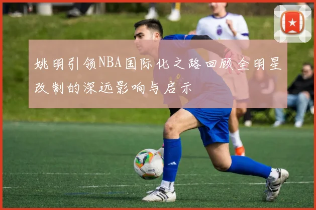 姚明引领NBA国际化之路回顾全明星改制的深远影响与启示