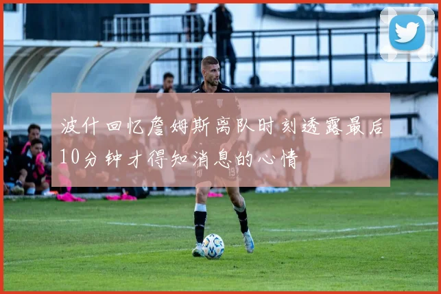 波什回忆詹姆斯离队时刻透露最后10分钟才得知消息的心情