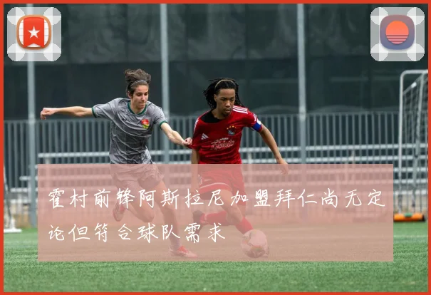 霍村前锋阿斯拉尼加盟拜仁尚无定论但符合球队需求