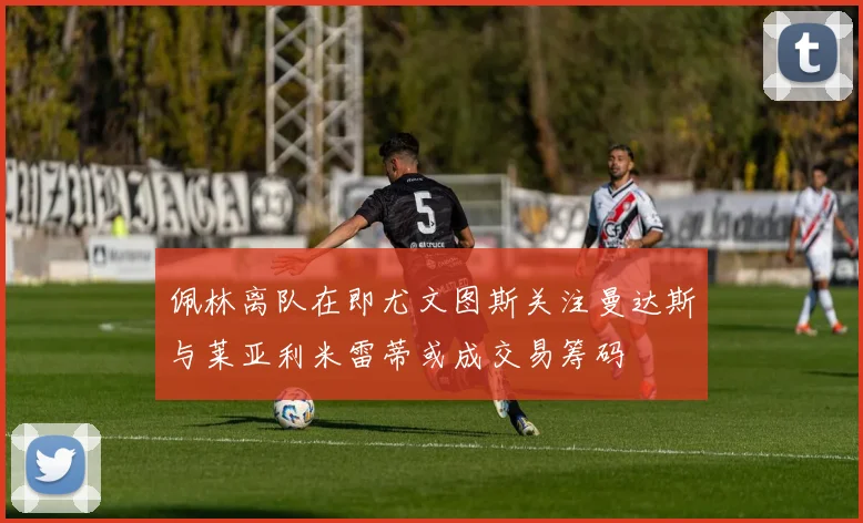 佩林离队在即尤文图斯关注曼达斯与莱亚利米雷蒂或成交易筹码