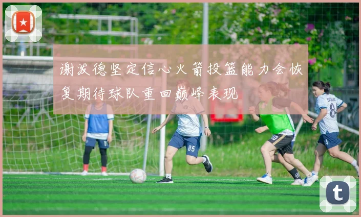 谢泼德坚定信心火箭投篮能力会恢复期待球队重回巅峰表现
