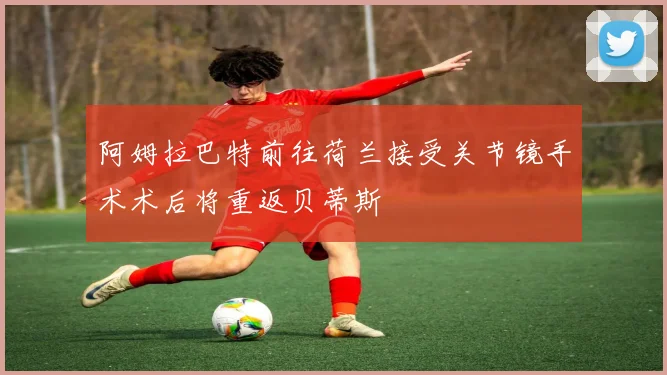 阿姆拉巴特前往荷兰接受关节镜手术术后将重返贝蒂斯