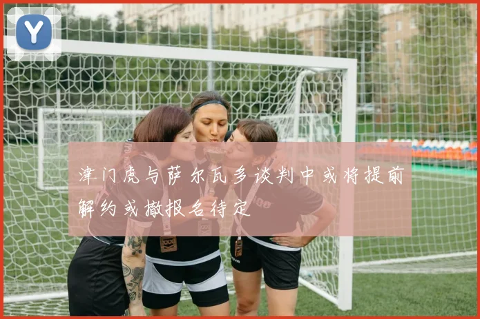 津门虎与萨尔瓦多谈判中或将提前解约或撤报名待定