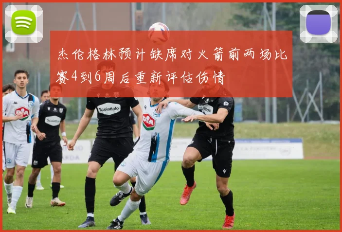 杰伦格林预计缺席对火箭前两场比赛4到6周后重新评估伤情