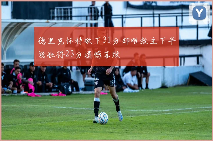德里克怀特砍下31分却难救主下半场独得23分遗憾落败
