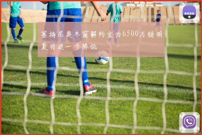 塞梅尼奥冬窗解约金为6500万镑明夏将进一步降低