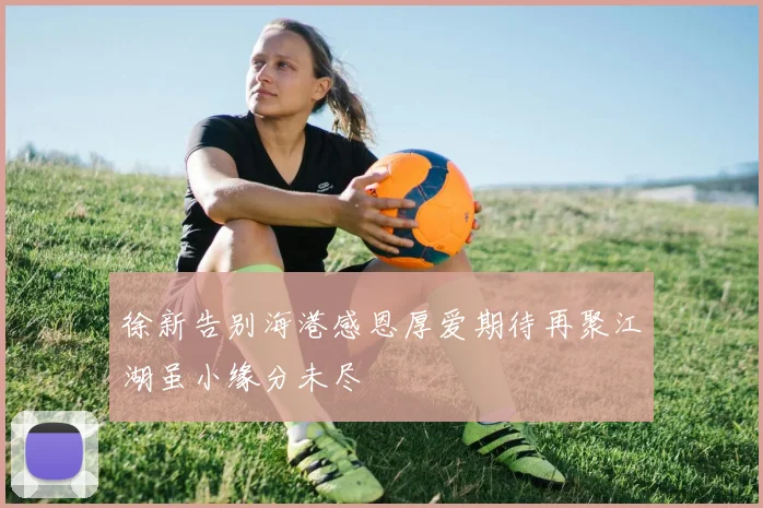 徐新告别海港感恩厚爱期待再聚江湖虽小缘分未尽