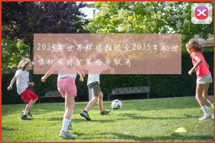 2034年世界杯将推迟至2035年初世俱杯或将扩军而非取消