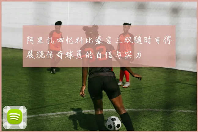 阿里扎回忆科比豪言三双随时可得展现传奇球员的自信与实力