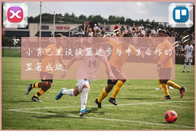 小贾巴里谈投篮进步与申京合作的显著成效