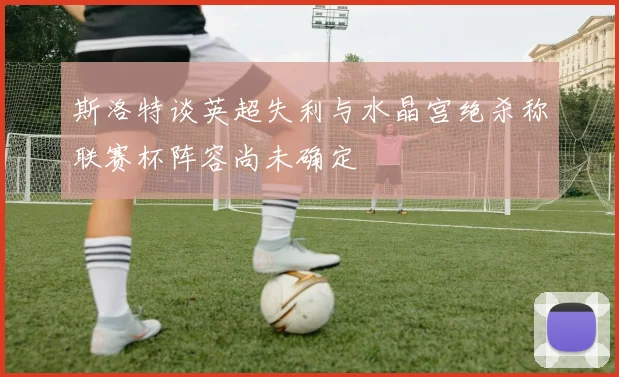 斯洛特谈英超失利与水晶宫绝杀称联赛杯阵容尚未确定