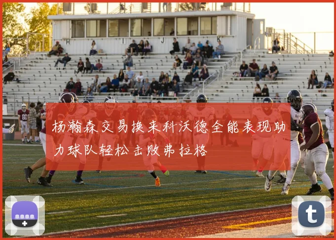 杨瀚森交易换来科沃德全能表现助力球队轻松击败弗拉格