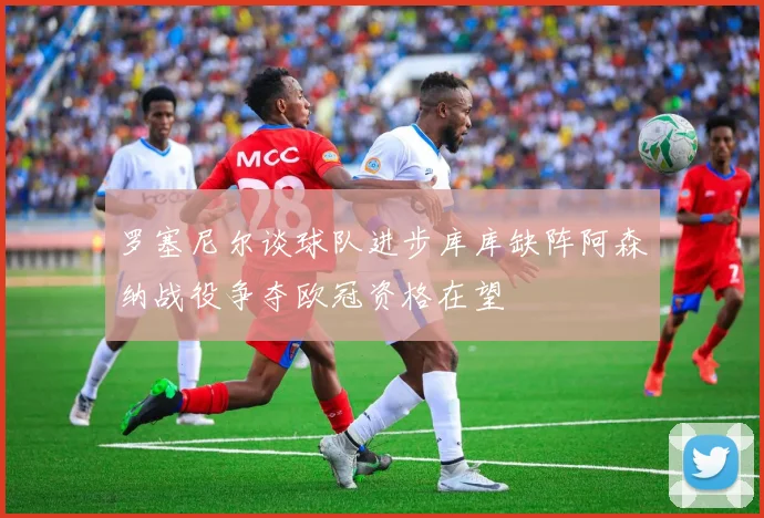 罗塞尼尔谈球队进步库库缺阵阿森纳战役争夺欧冠资格在望