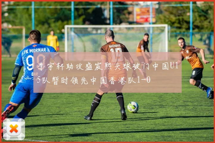 李宇轩助攻盛宸熙头球破门中国U15队暂时领先中国香港队1-0