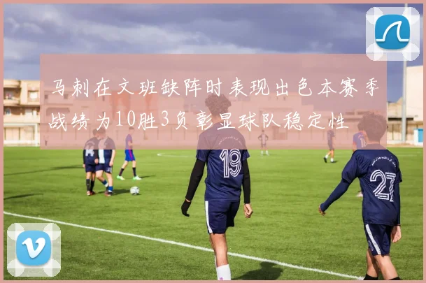 马刺在文班缺阵时表现出色本赛季战绩为10胜3负彰显球队稳定性
