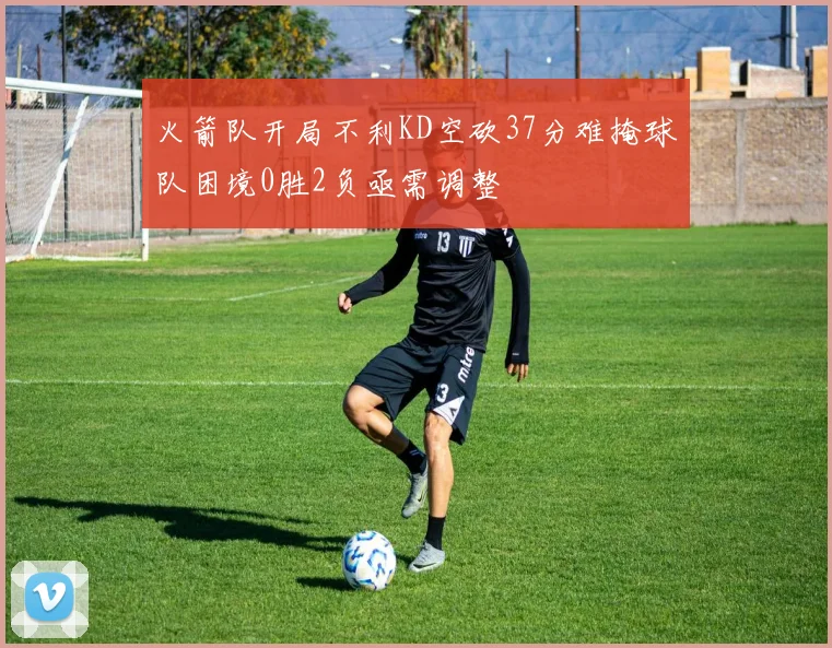 火箭队开局不利KD空砍37分难掩球队困境0胜2负亟需调整